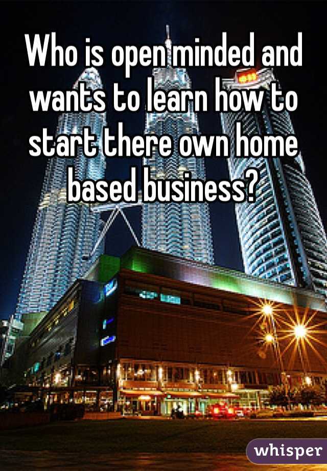 Who is open minded and wants to learn how to start there own home based business? 