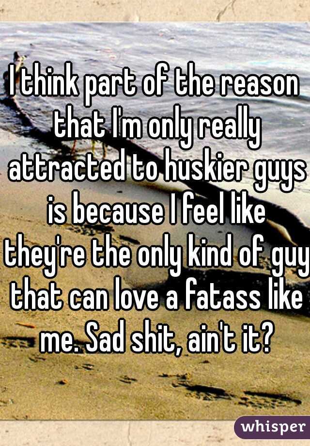 I think part of the reason that I'm only really attracted to huskier guys is because I feel like they're the only kind of guy that can love a fatass like me. Sad shit, ain't it?