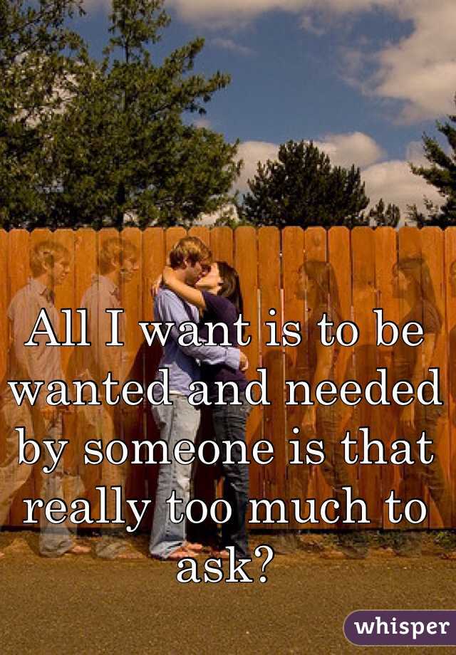 All I want is to be wanted and needed by someone is that really too much to ask? 