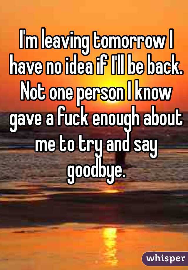 I'm leaving tomorrow I have no idea if I'll be back. Not one person I know gave a fuck enough about me to try and say goodbye. 