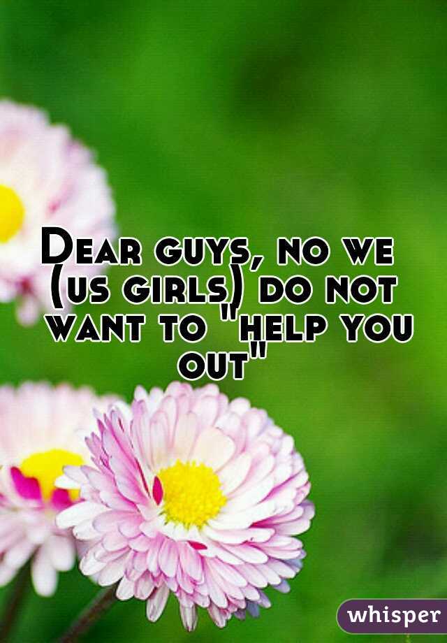 Dear guys, no we 
(us girls) do not want to "help you out" 
