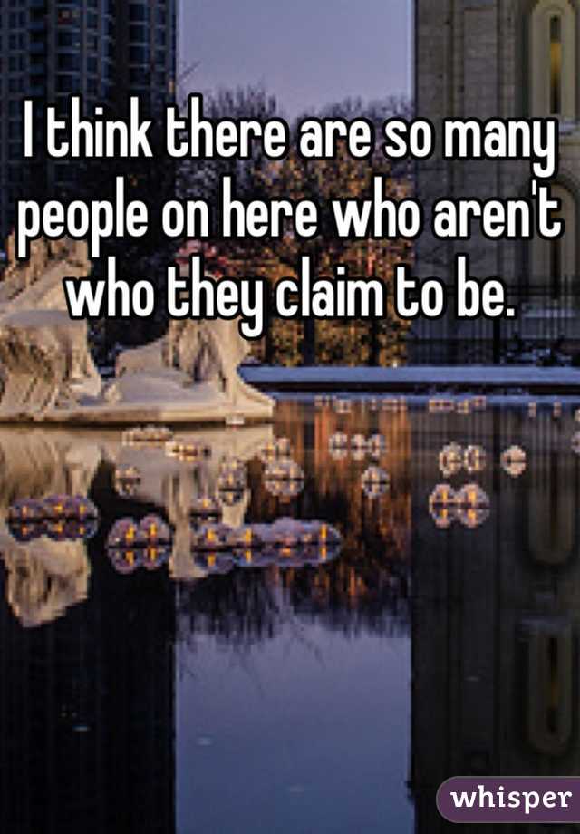 I think there are so many people on here who aren't who they claim to be. 
