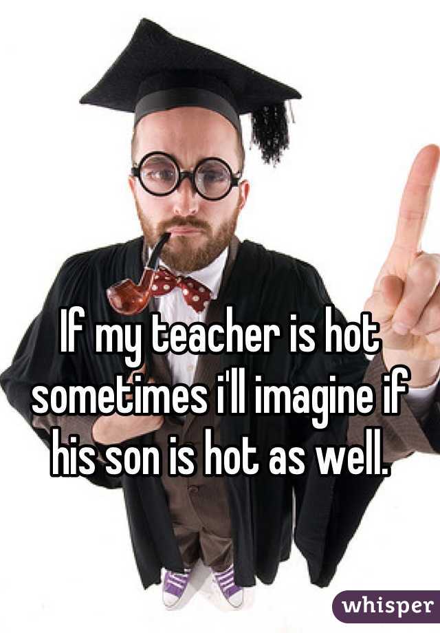 If my teacher is hot sometimes i'll imagine if his son is hot as well.