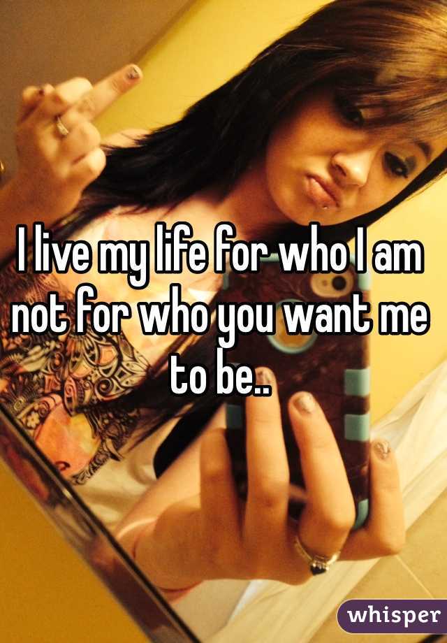 I live my life for who I am not for who you want me to be.. 