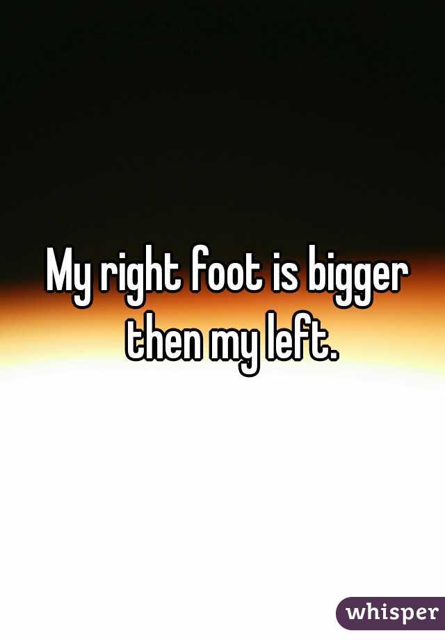 My right foot is bigger then my left.