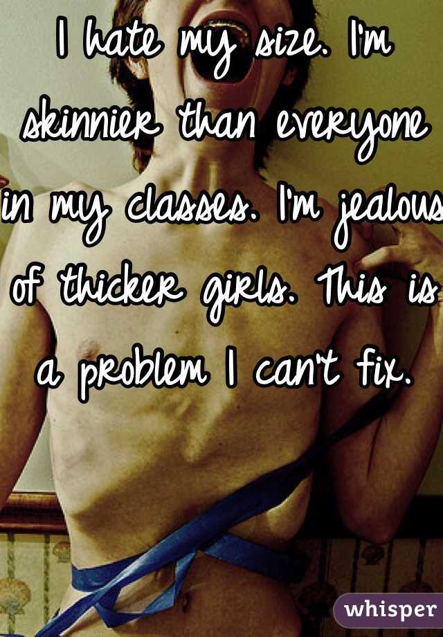I hate my size. I'm skinnier than everyone in my classes. I'm jealous of thicker girls. This is a problem I can't fix. 