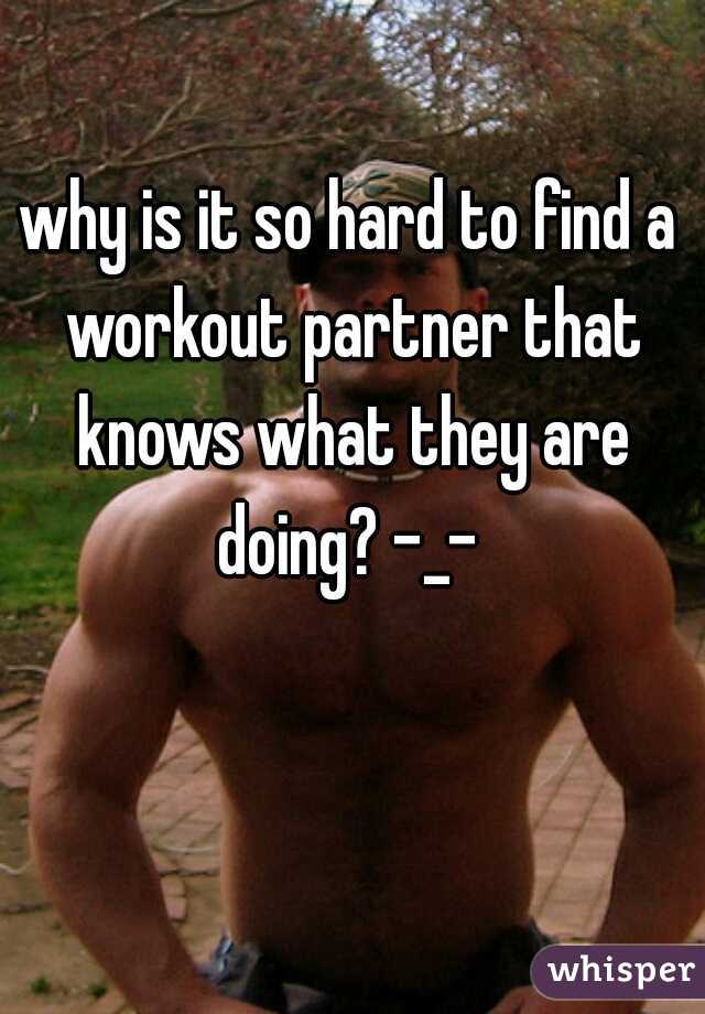 why is it so hard to find a workout partner that knows what they are doing? -_- 