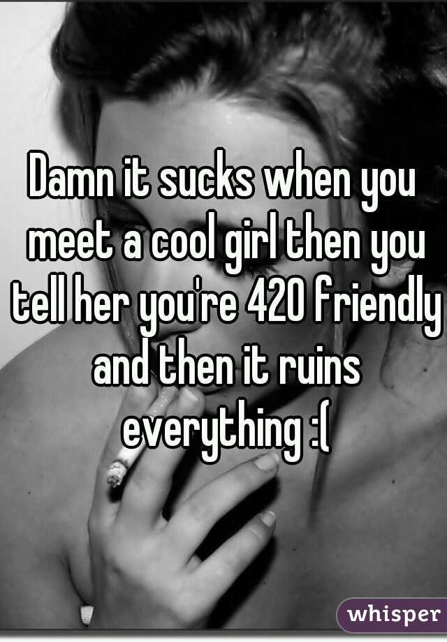 Damn it sucks when you meet a cool girl then you tell her you're 420 friendly and then it ruins everything :(