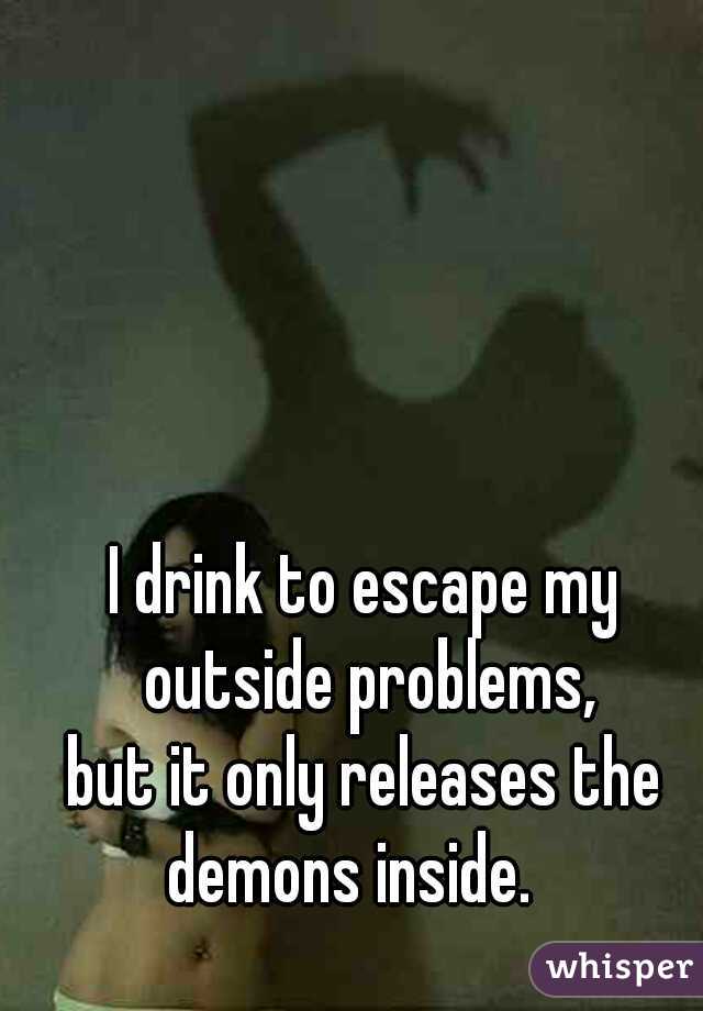 I drink to escape my outside problems,
but it only releases the demons inside.   