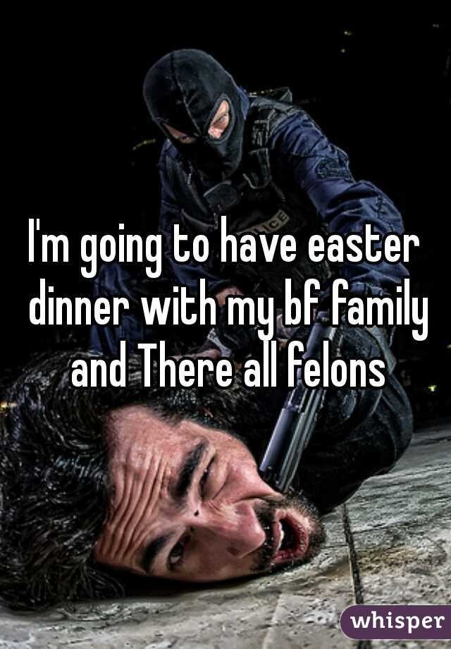 I'm going to have easter dinner with my bf family and There all felons