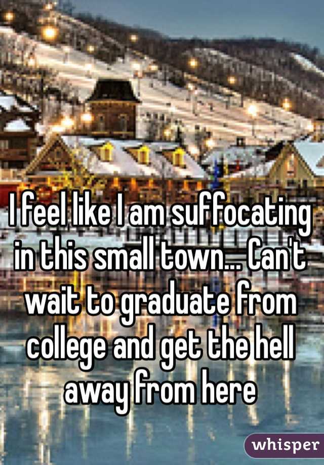 I feel like I am suffocating in this small town... Can't wait to graduate from college and get the hell away from here 