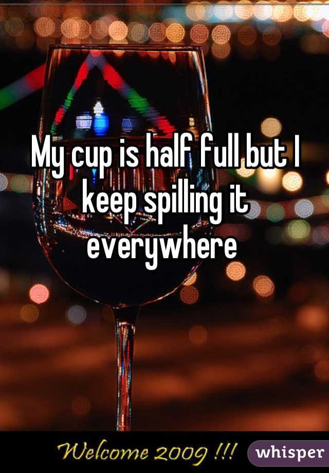 My cup is half full but I keep spilling it everywhere 
