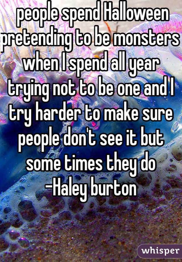  people spend Halloween pretending to be monsters when I spend all year trying not to be one and I try harder to make sure people don't see it but some times they do 
-Haley burton
