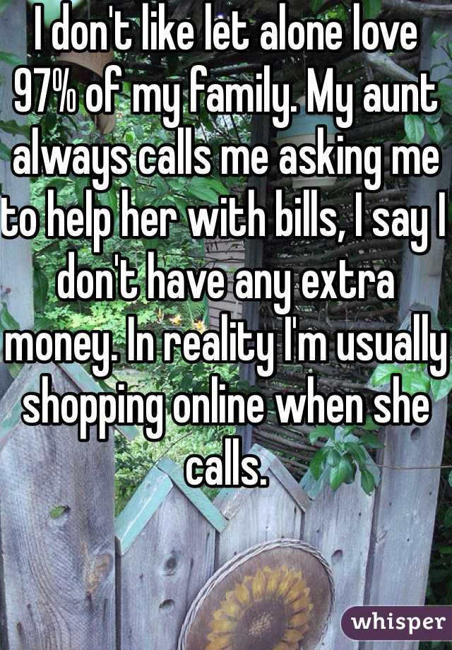 I don't like let alone love 97% of my family. My aunt always calls me asking me to help her with bills, I say I don't have any extra money. In reality I'm usually shopping online when she calls.