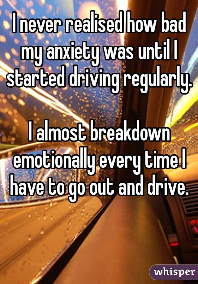 I never realised how bad my anxiety was until I started driving regularly. 

I almost breakdown emotionally every time I have to go out and drive. 