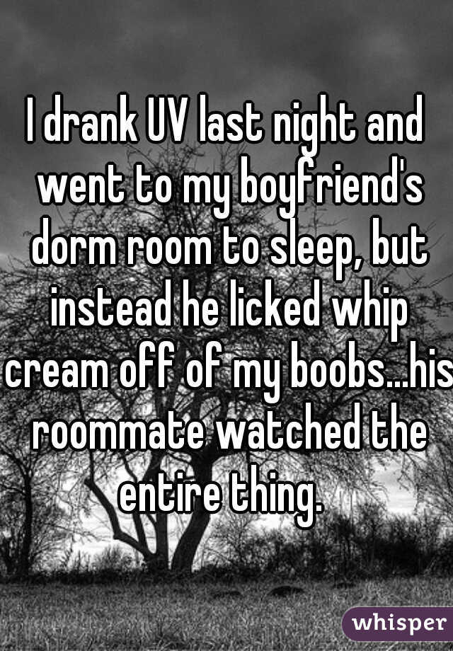 I drank UV last night and went to my boyfriend's dorm room to sleep, but instead he licked whip cream off of my boobs...his roommate watched the entire thing.  

