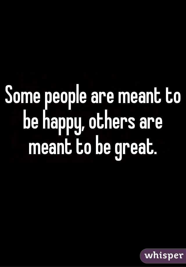 Some people are meant to be happy, others are meant to be great.