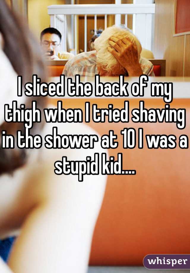 I sliced the back of my thigh when I tried shaving in the shower at 10 I was a stupid kid....