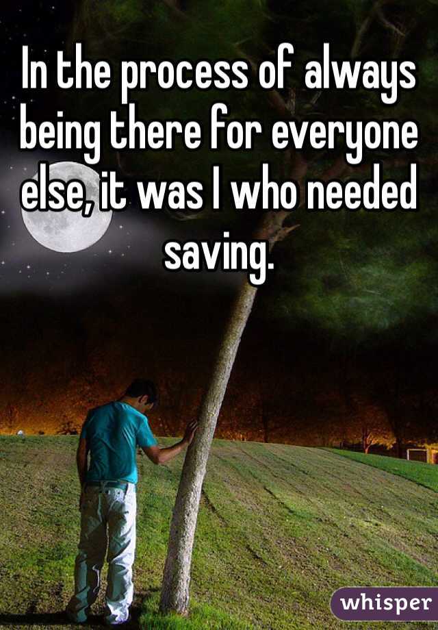 In the process of always being there for everyone else, it was I who needed saving.
