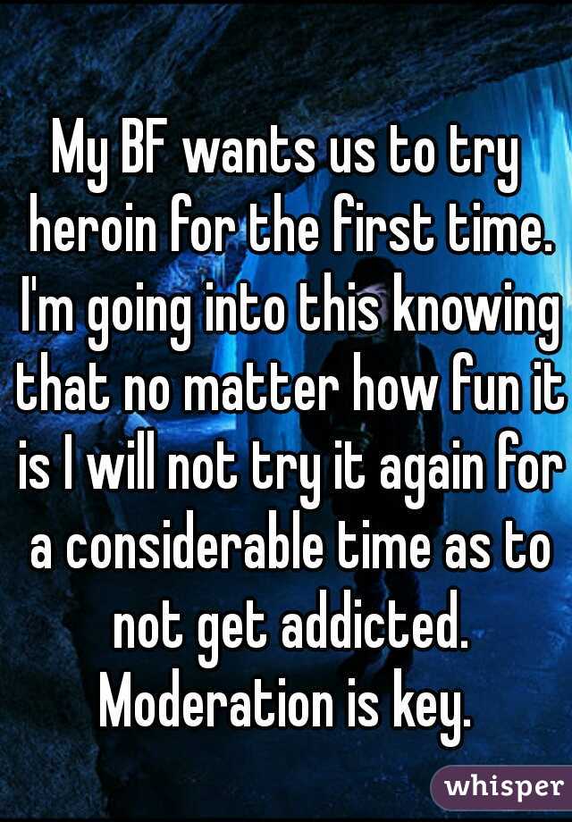 My BF wants us to try heroin for the first time. I'm going into this knowing that no matter how fun it is I will not try it again for a considerable time as to not get addicted. Moderation is key. 