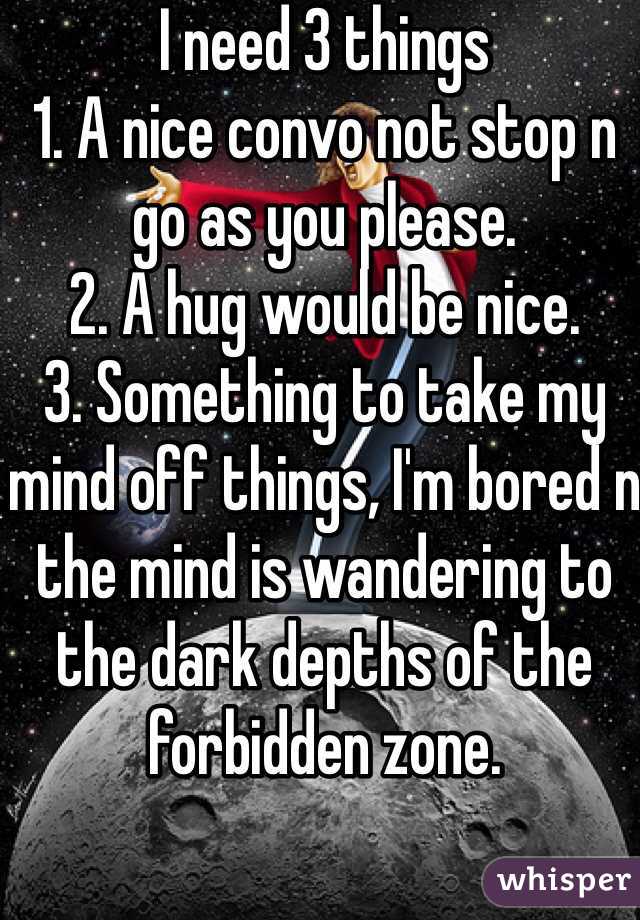 I need 3 things
1. A nice convo not stop n go as you please.
2. A hug would be nice.
3. Something to take my mind off things, I'm bored n the mind is wandering to the dark depths of the forbidden zone.