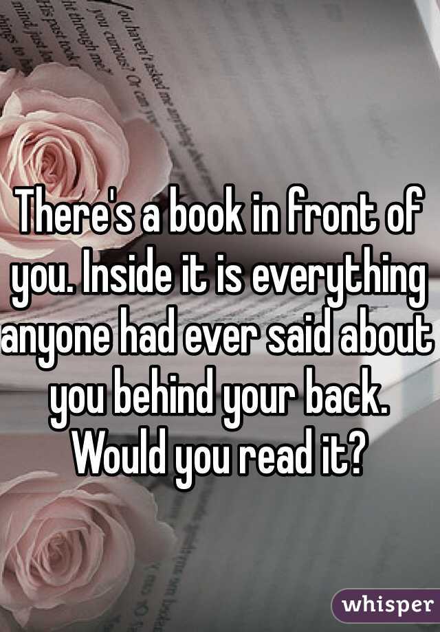 There's a book in front of you. Inside it is everything anyone had ever said about you behind your back. Would you read it?