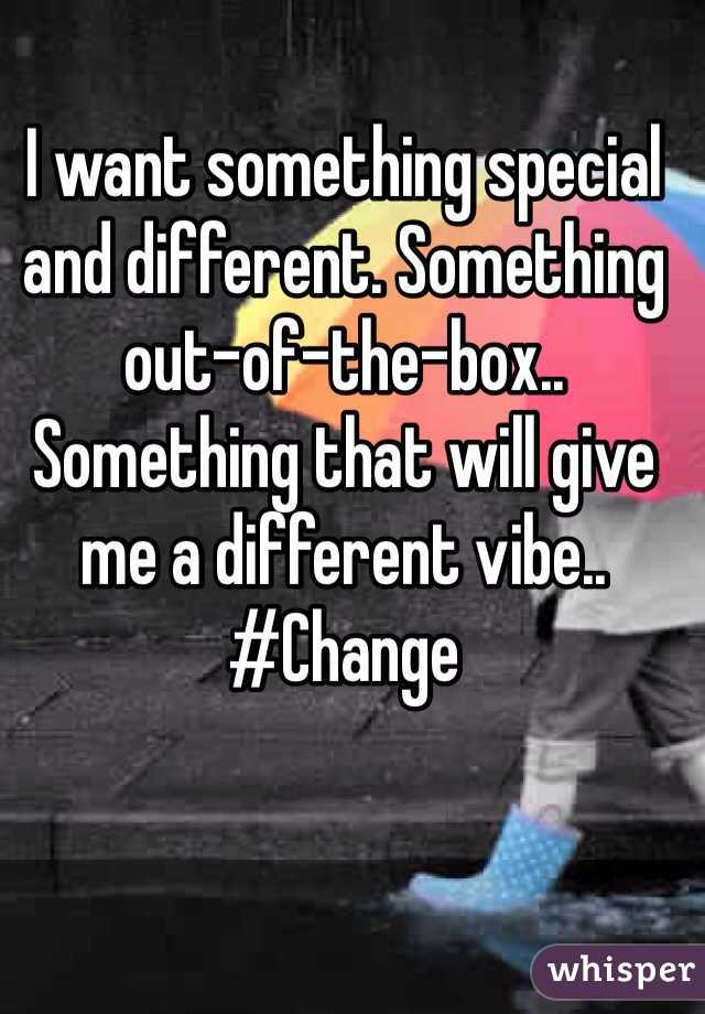 I want something special and different. Something out-of-the-box.. Something that will give me a different vibe.. #Change