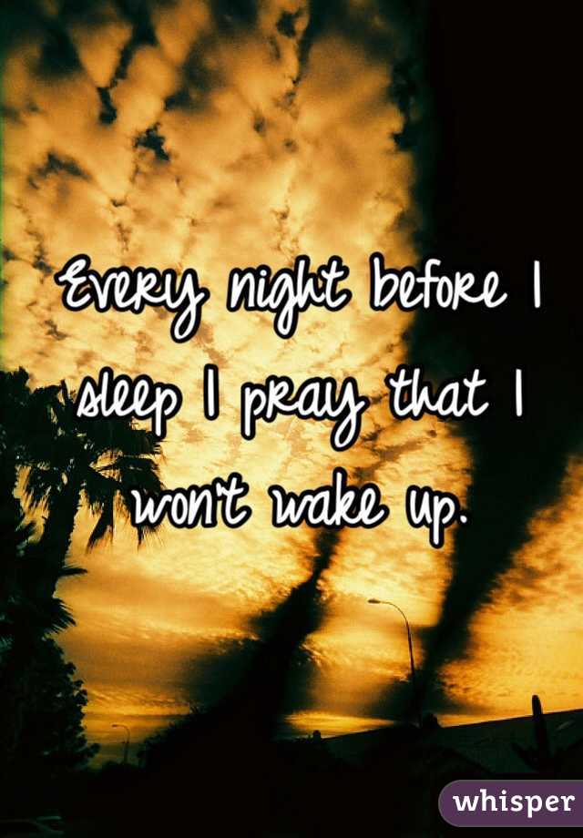 Every night before I sleep I pray that I won't wake up. 