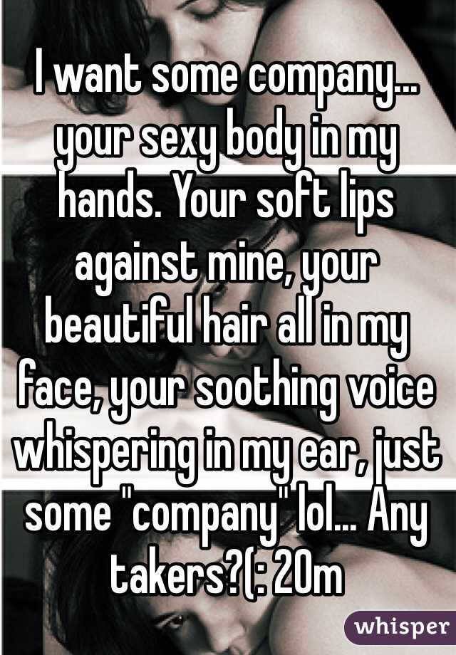 I want some company...  your sexy body in my hands. Your soft lips against mine, your beautiful hair all in my face, your soothing voice whispering in my ear, just some "company" lol... Any takers?(: 20m