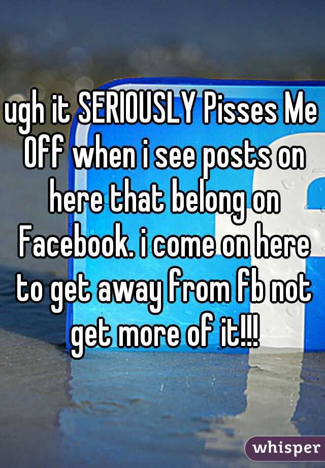 ugh it SERIOUSLY Pisses Me Off when i see posts on here that belong on Facebook. i come on here to get away from fb not get more of it!!!