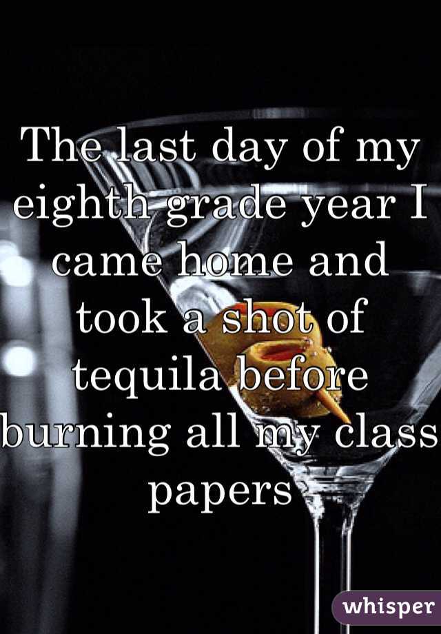 The last day of my eighth grade year I came home and took a shot of tequila before burning all my class papers 