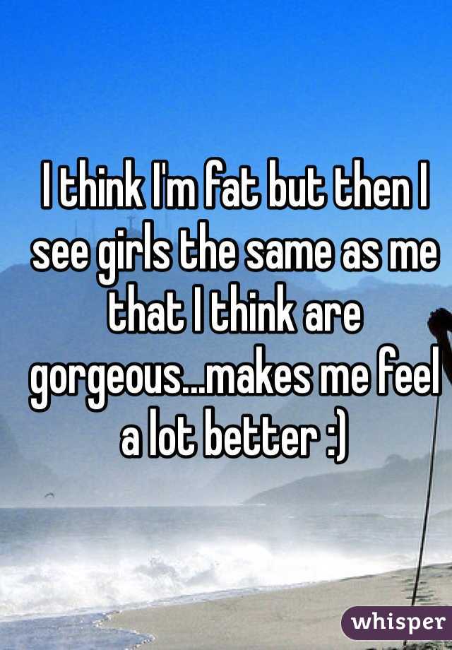 I think I'm fat but then I see girls the same as me that I think are gorgeous...makes me feel a lot better :) 