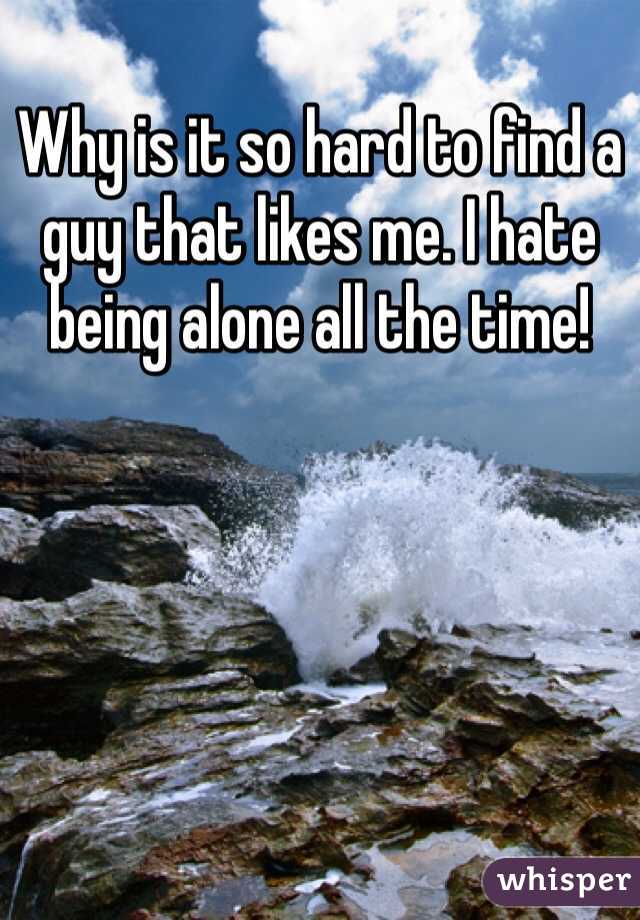 Why is it so hard to find a guy that likes me. I hate being alone all the time!