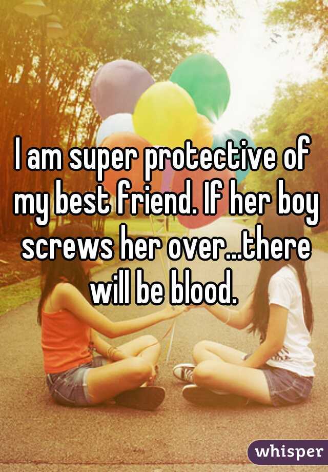 I am super protective of my best friend. If her boy screws her over...there will be blood. 