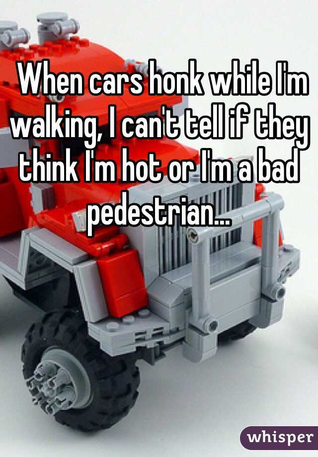  When cars honk while I'm walking, I can't tell if they think I'm hot or I'm a bad pedestrian...