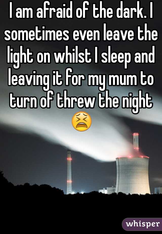 I am afraid of the dark. I sometimes even leave the light on whilst I sleep and leaving it for my mum to turn of threw the night 😫