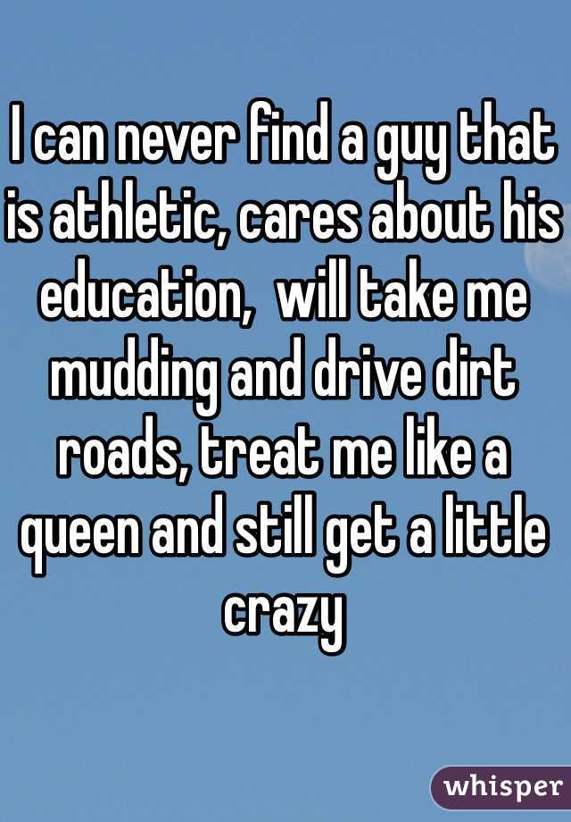 I can never find a guy that is athletic, cares about his education,  will take me mudding and drive dirt roads, treat me like a queen and still get a little crazy
