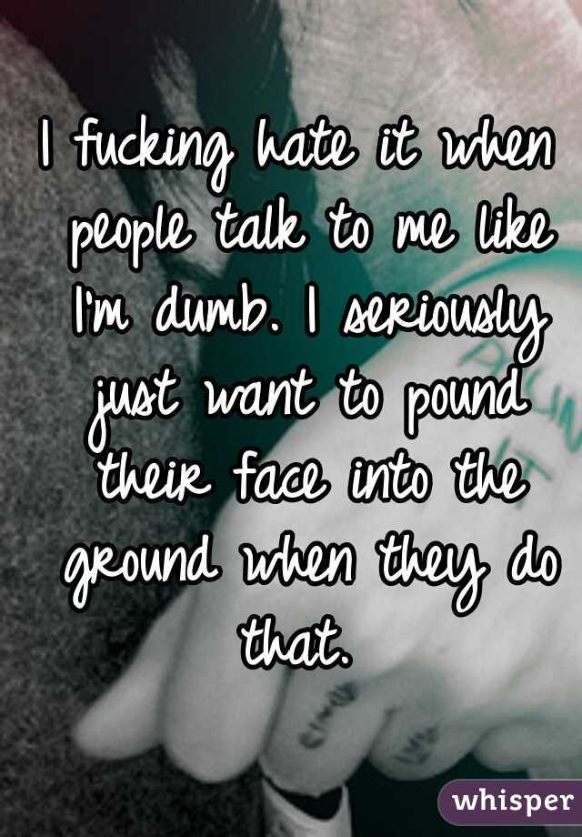 I fucking hate it when people talk to me like I'm dumb. I seriously just want to pound their face into the ground when they do that. 
