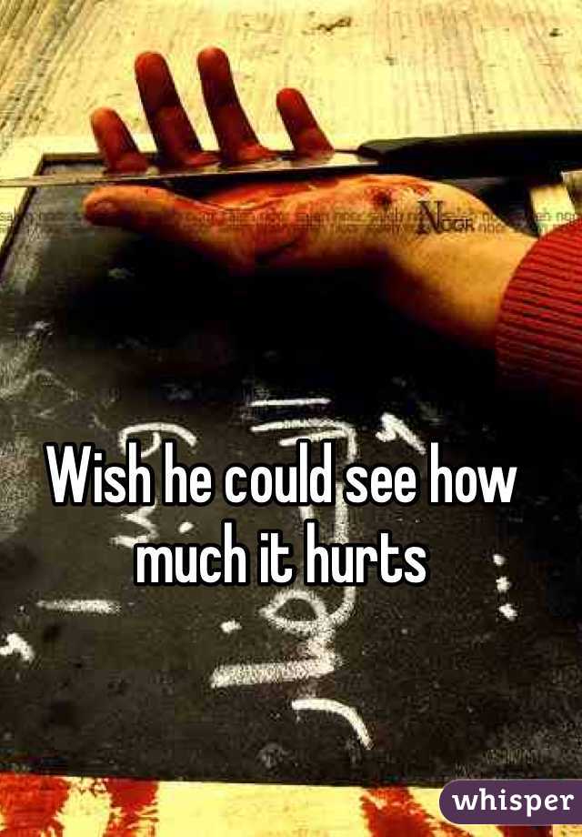 Wish he could see how much it hurts