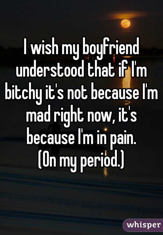 I wish my boyfriend understood that if I'm bitchy it's not because I'm mad right now, it's because I'm in pain. 
(On my period.)