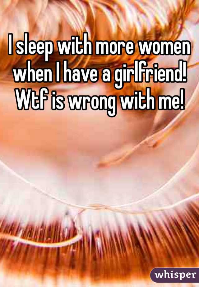 I sleep with more women when I have a girlfriend! Wtf is wrong with me!