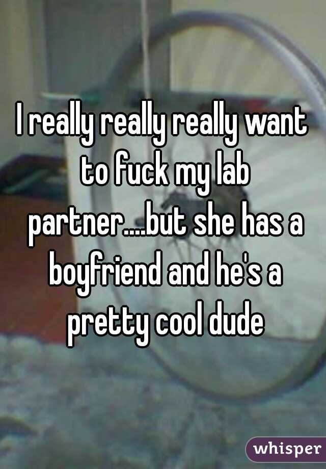 I really really really want to fuck my lab partner....but she has a boyfriend and he's a pretty cool dude