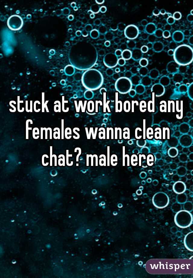 stuck at work bored any females wanna clean chat? male here
