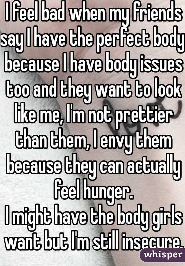 I feel bad when my friends say I have the perfect body because I have body issues too and they want to look like me, I'm not prettier than them, I envy them because they can actually feel hunger.
I might have the body girls want but I'm still insecure.