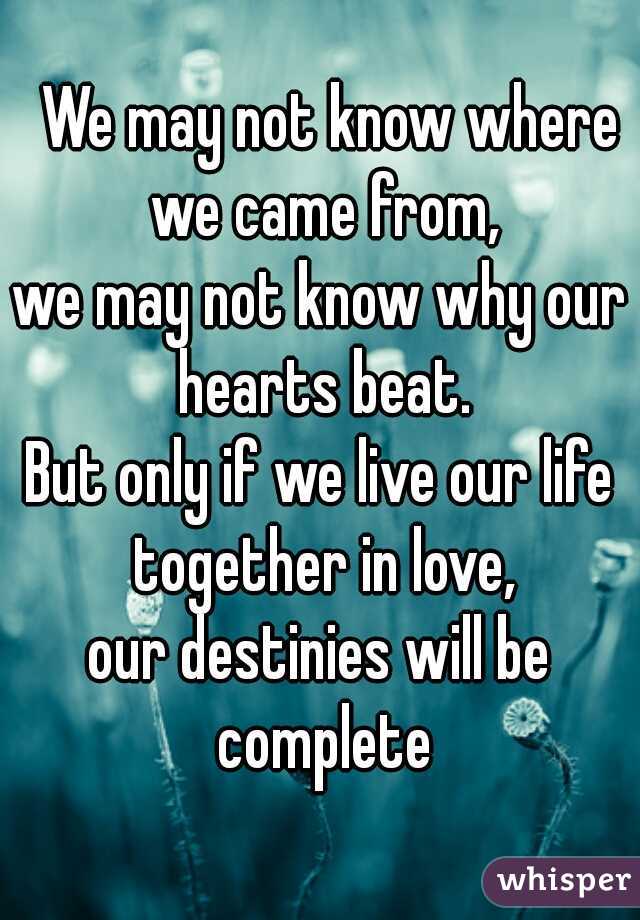  We may not know where we came from,
we may not know why our hearts beat.
But only if we live our life together in love,
our destinies will be complete