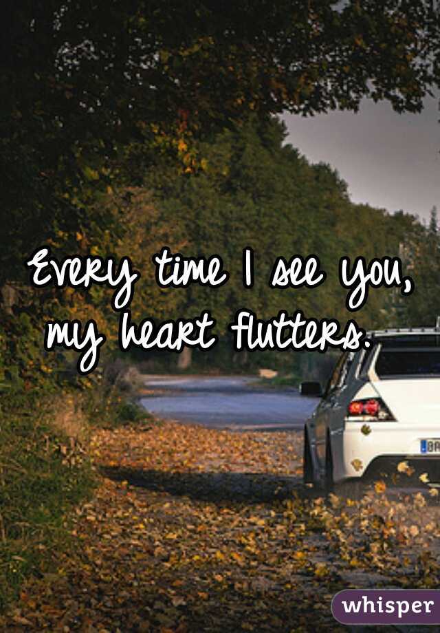 Every time I see you, my heart flutters.  