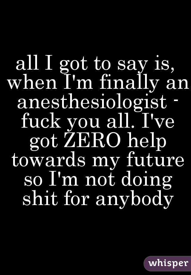 all I got to say is, when I'm finally an anesthesiologist - fuck you all. I've got ZERO help towards my future so I'm not doing shit for anybody