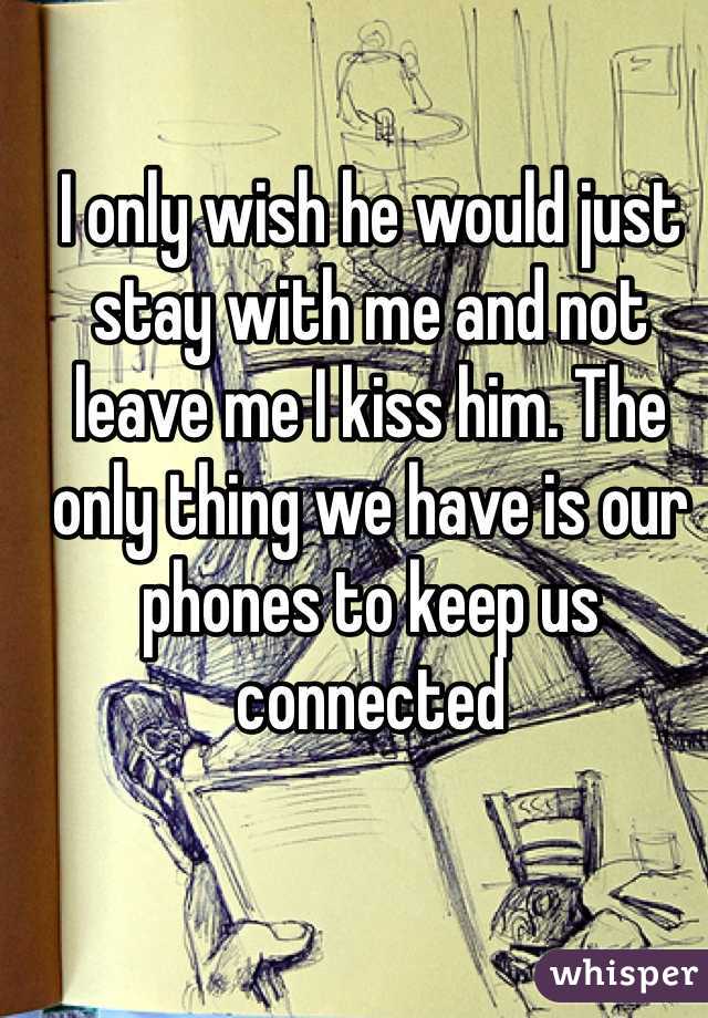 I only wish he would just stay with me and not leave me I kiss him. The only thing we have is our phones to keep us connected 