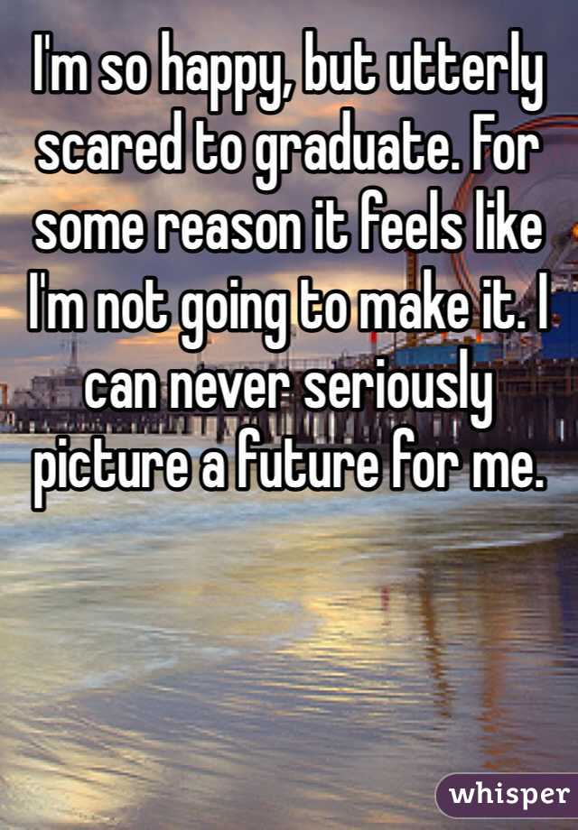 I'm so happy, but utterly scared to graduate. For some reason it feels like I'm not going to make it. I can never seriously picture a future for me. 