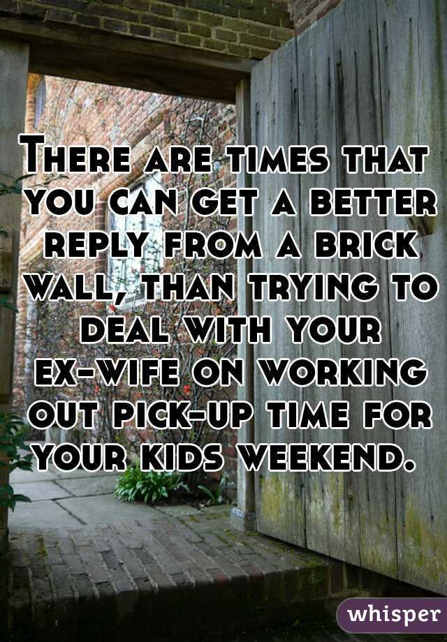 There are times that you can get a better reply from a brick wall, than trying to deal with your ex-wife on working out pick-up time for your kids weekend. 
